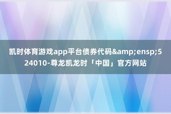 凯时体育游戏app平台债券代码 524010-尊龙凯龙时「中国」官方网站