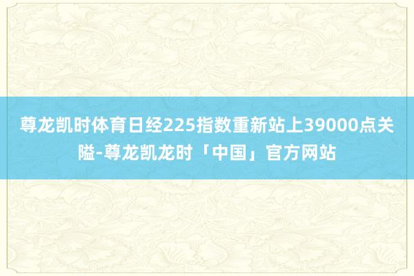 尊龙凯时体育日经225指数重新站上39000点关隘-尊龙凯龙时「中国」官方网站