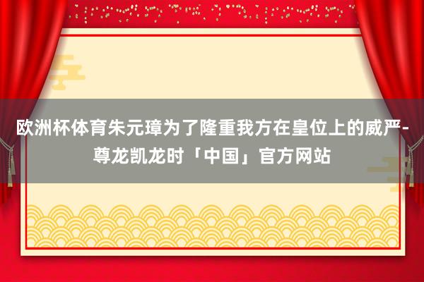 欧洲杯体育朱元璋为了隆重我方在皇位上的威严-尊龙凯龙时「中国」官方网站