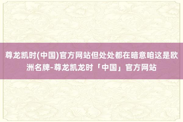 尊龙凯时(中国)官方网站但处处都在暗意咱这是欧洲名牌-尊龙凯龙时「中国」官方网站