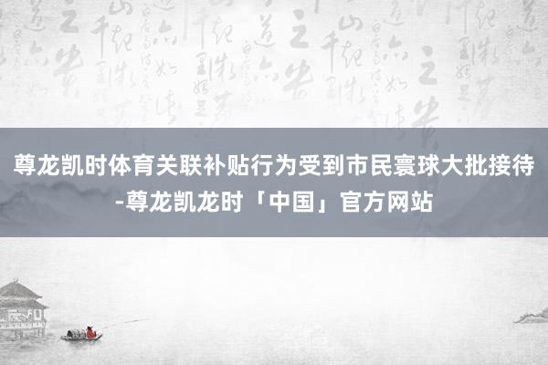 尊龙凯时体育关联补贴行为受到市民寰球大批接待-尊龙凯龙时「中国」官方网站