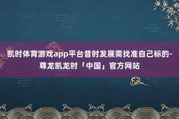 凯时体育游戏app平台昔时发展需找准自己标的-尊龙凯龙时「中国」官方网站