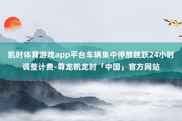 凯时体育游戏app平台车辆集中停放跳跃24小时调整计费-尊龙凯龙时「中国」官方网站