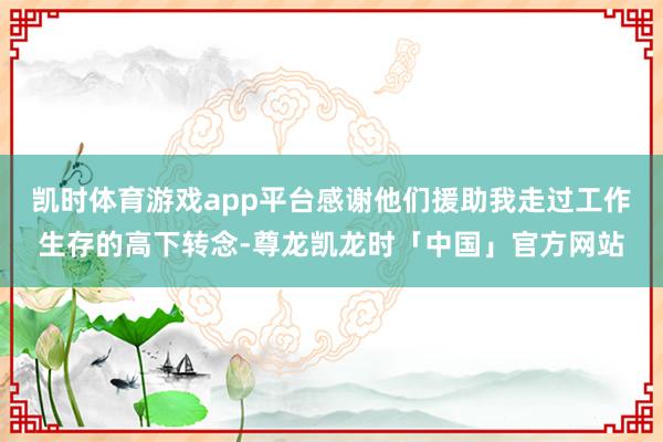 凯时体育游戏app平台感谢他们援助我走过工作生存的高下转念-尊龙凯龙时「中国」官方网站