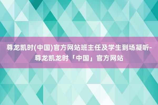 尊龙凯时(中国)官方网站班主任及学生到场凝听-尊龙凯龙时「中国」官方网站