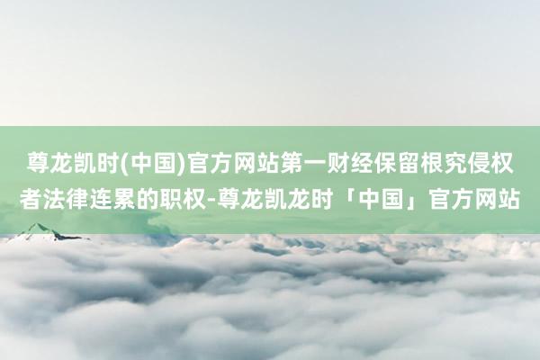 尊龙凯时(中国)官方网站第一财经保留根究侵权者法律连累的职权-尊龙凯龙时「中国」官方网站