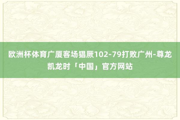 欧洲杯体育广厦客场猖厥102-79打败广州-尊龙凯龙时「中国」官方网站