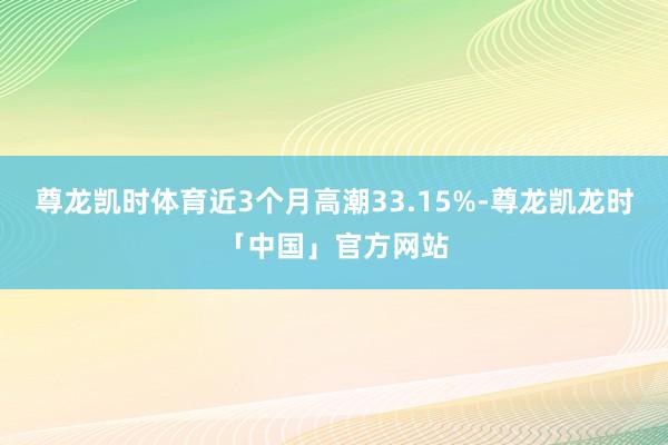 尊龙凯时体育近3个月高潮33.15%-尊龙凯龙时「中国」官方网站