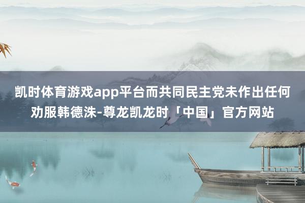 凯时体育游戏app平台而共同民主党未作出任何劝服韩德洙-尊龙凯龙时「中国」官方网站