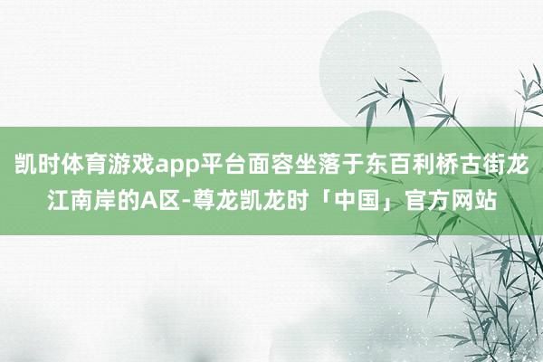 凯时体育游戏app平台面容坐落于东百利桥古街龙江南岸的A区-尊龙凯龙时「中国」官方网站