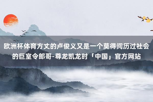 欧洲杯体育方丈的卢俊义又是一个莫得阅历过社会的巨室令郎哥-尊龙凯龙时「中国」官方网站