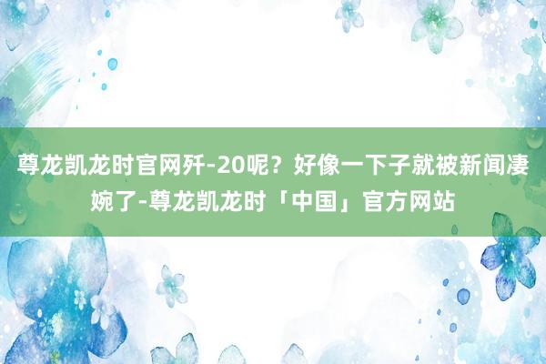 尊龙凯龙时官网歼-20呢？好像一下子就被新闻凄婉了-尊龙凯龙时「中国」官方网站