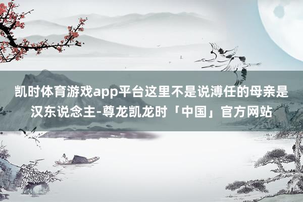 凯时体育游戏app平台这里不是说溥任的母亲是汉东说念主-尊龙凯龙时「中国」官方网站