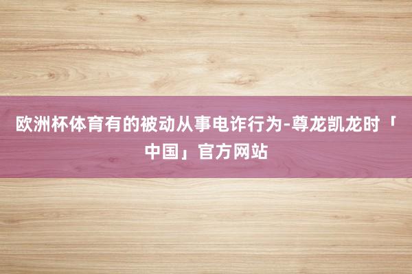 欧洲杯体育有的被动从事电诈行为-尊龙凯龙时「中国」官方网站
