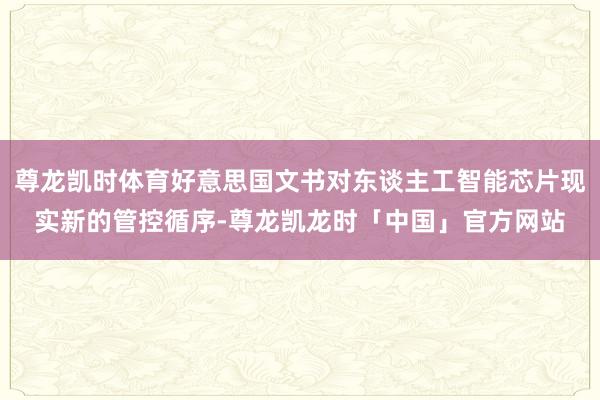 尊龙凯时体育好意思国文书对东谈主工智能芯片现实新的管控循序-尊龙凯龙时「中国」官方网站