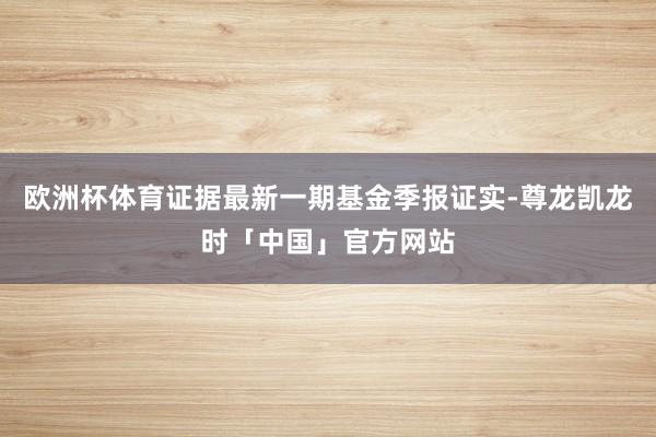 欧洲杯体育证据最新一期基金季报证实-尊龙凯龙时「中国」官方网站