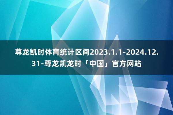 尊龙凯时体育统计区间2023.1.1-2024.12.31-尊龙凯龙时「中国」官方网站