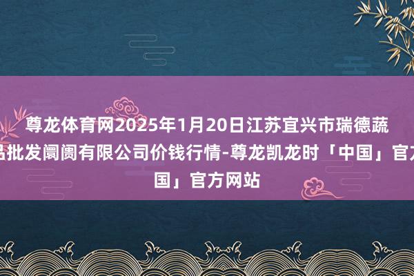 尊龙体育网2025年1月20日江苏宜兴市瑞德蔬菜果品批发阛阓有限公司价钱行情-尊龙凯龙时「中国」官方网站