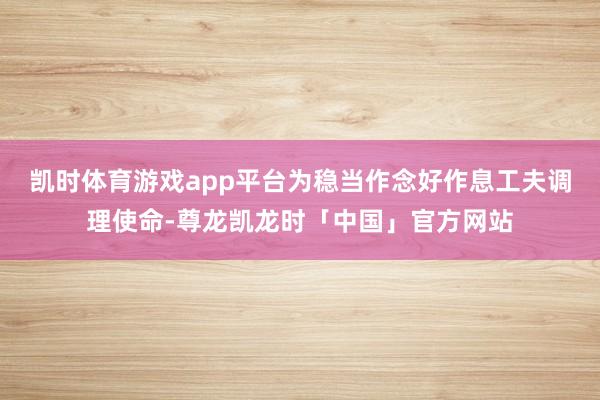 凯时体育游戏app平台为稳当作念好作息工夫调理使命-尊龙凯龙时「中国」官方网站