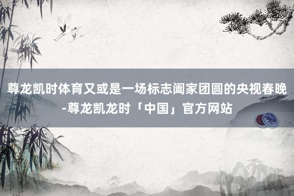 尊龙凯时体育又或是一场标志阖家团圆的央视春晚-尊龙凯龙时「中国」官方网站