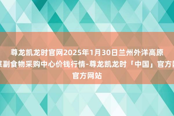 尊龙凯龙时官网2025年1月30日兰州外洋高原夏菜副食物采购中心价钱行情-尊龙凯龙时「中国」官方网站