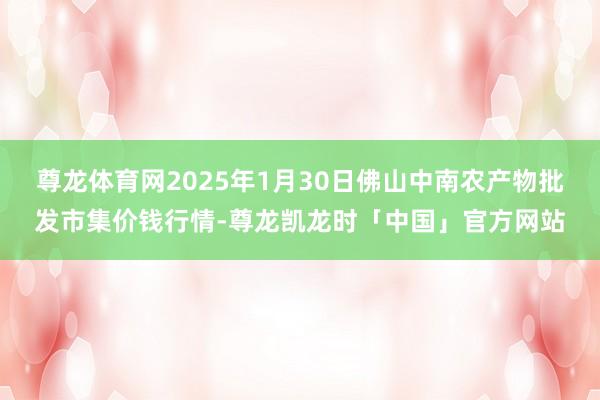 尊龙体育网2025年1月30日佛山中南农产物批发市集价钱行情-尊龙凯龙时「中国」官方网站
