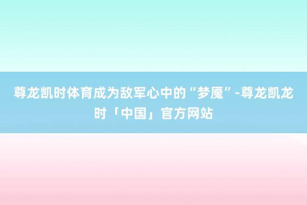 尊龙凯时体育成为敌军心中的“梦魇”-尊龙凯龙时「中国」官方网站