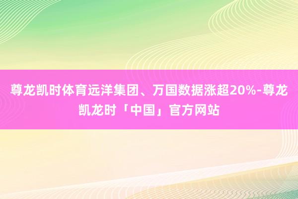 尊龙凯时体育远洋集团、万国数据涨超20%-尊龙凯龙时「中国」官方网站