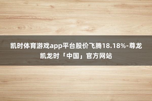 凯时体育游戏app平台股价飞腾18.18%-尊龙凯龙时「中国」官方网站
