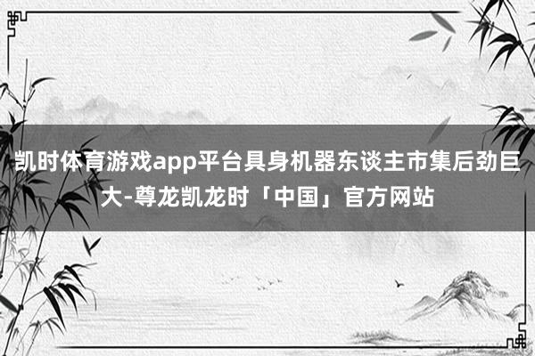 凯时体育游戏app平台具身机器东谈主市集后劲巨大-尊龙凯龙时「中国」官方网站