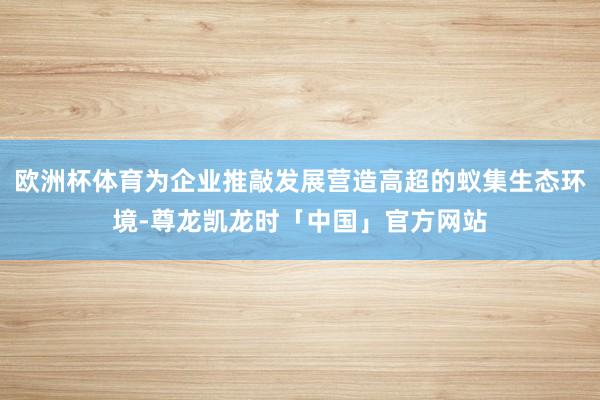 欧洲杯体育为企业推敲发展营造高超的蚁集生态环境-尊龙凯龙时「中国」官方网站