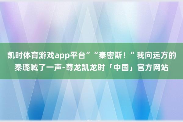 凯时体育游戏app平台”“秦密斯!”我向远方的秦璐喊了一声-尊龙凯龙时「中国」官方网站