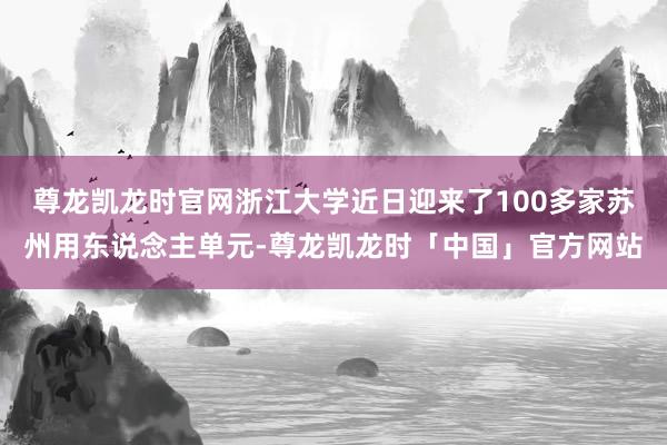 尊龙凯龙时官网浙江大学近日迎来了100多家苏州用东说念主单元-尊龙凯龙时「中国」官方网站