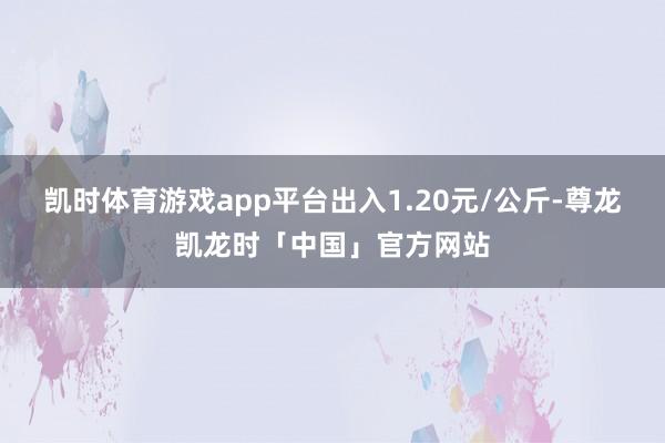 凯时体育游戏app平台出入1.20元/公斤-尊龙凯龙时「中国」官方网站
