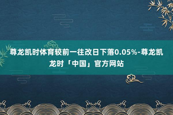 尊龙凯时体育较前一往改日下落0.05%-尊龙凯龙时「中国」官方网站