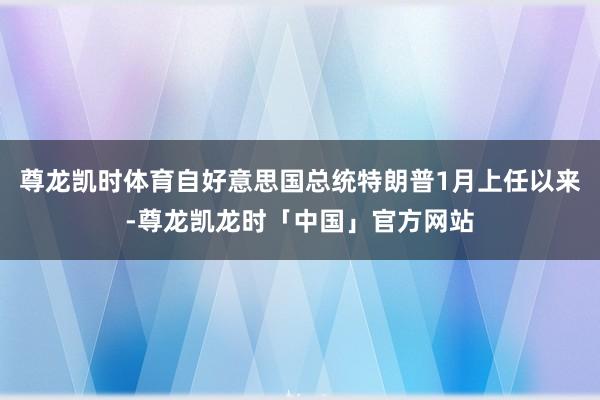 尊龙凯时体育自好意思国总统特朗普1月上任以来-尊龙凯龙时「中国」官方网站