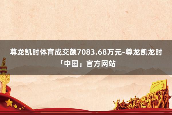 尊龙凯时体育成交额7083.68万元-尊龙凯龙时「中国」官方网站