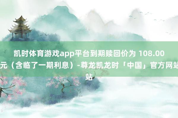 凯时体育游戏app平台到期赎回价为 108.00 元（含临了一期利息）-尊龙凯龙时「中国」官方网站