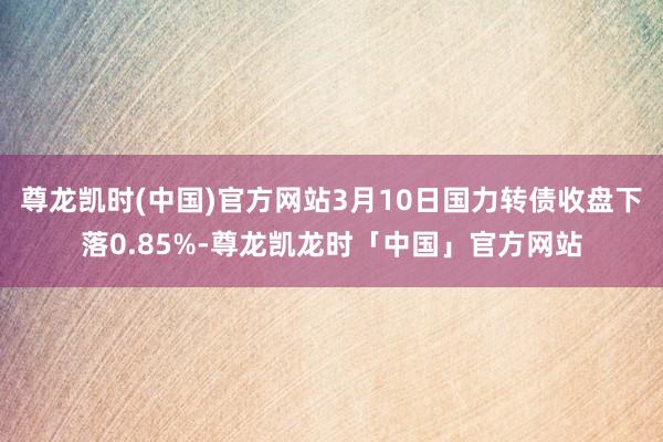 尊龙凯时(中国)官方网站3月10日国力转债收盘下落0.85%-尊龙凯龙时「中国」官方网站