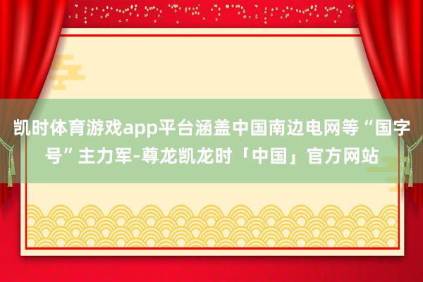 凯时体育游戏app平台涵盖中国南边电网等“国字号”主力军-尊龙凯龙时「中国」官方网站