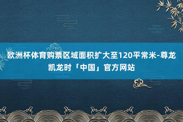 欧洲杯体育购票区域面积扩大至120平常米-尊龙凯龙时「中国」官方网站