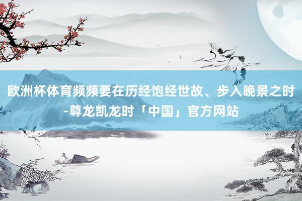 欧洲杯体育频频要在历经饱经世故、步入晚景之时-尊龙凯龙时「中国」官方网站