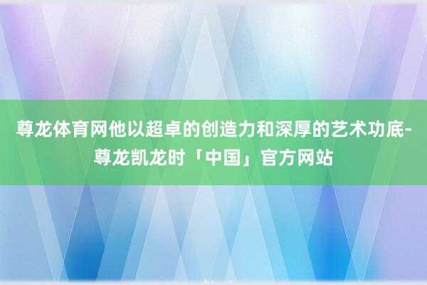 尊龙体育网他以超卓的创造力和深厚的艺术功底-尊龙凯龙时「中国」官方网站
