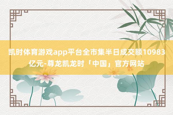 凯时体育游戏app平台全市集半日成交额10983亿元-尊龙凯龙时「中国」官方网站