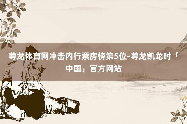 尊龙体育网冲击内行票房榜第5位-尊龙凯龙时「中国」官方网站