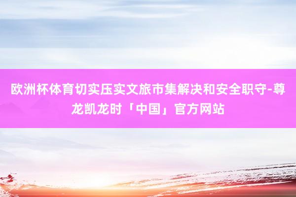 欧洲杯体育切实压实文旅市集解决和安全职守-尊龙凯龙时「中国」官方网站