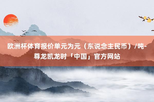 欧洲杯体育报价单元为元（东说念主民币）/吨-尊龙凯龙时「中国」官方网站