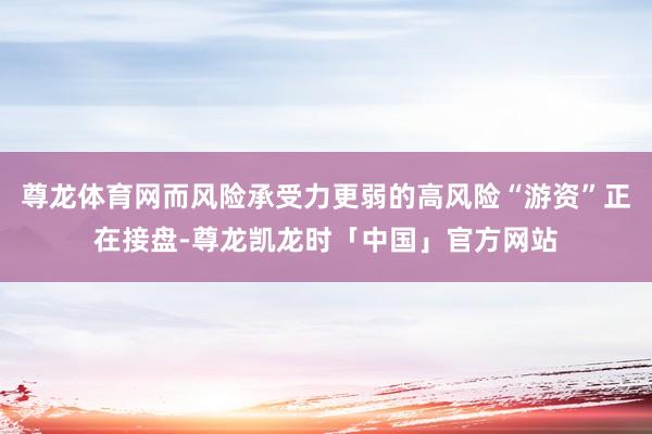 尊龙体育网而风险承受力更弱的高风险“游资”正在接盘-尊龙凯龙时「中国」官方网站