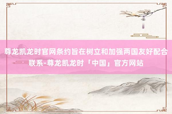 尊龙凯龙时官网条约旨在树立和加强两国友好配合联系-尊龙凯龙时「中国」官方网站