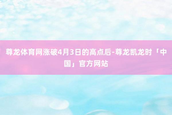 尊龙体育网涨破4月3日的高点后-尊龙凯龙时「中国」官方网站
